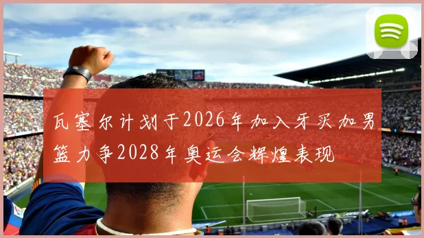 瓦塞尔计划于2026年加入牙买加男篮力争2028年奥运会辉煌表现