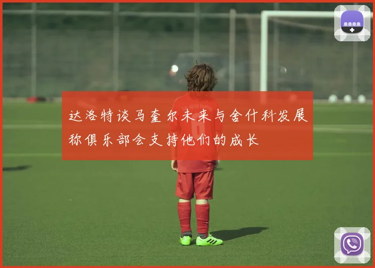 达洛特谈马奎尔未来与舍什科发展称俱乐部会支持他们的成长