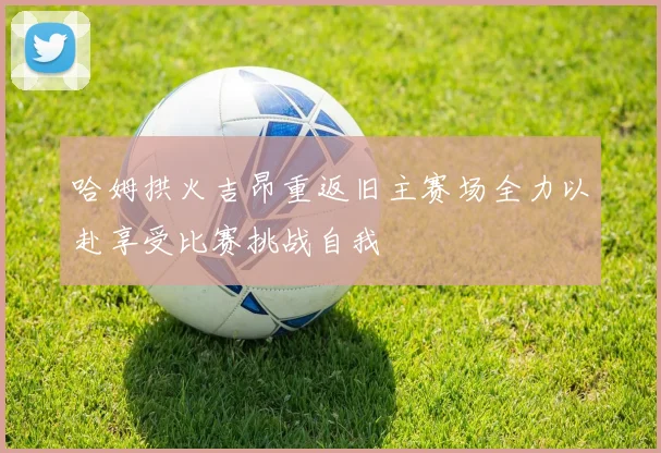 哈姆拱火吉昂重返旧主赛场全力以赴享受比赛挑战自我