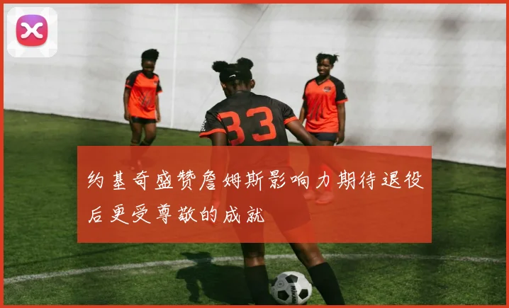 约基奇盛赞詹姆斯影响力期待退役后更受尊敬的成就