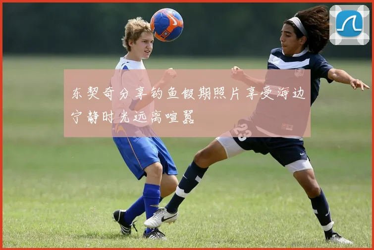 东契奇分享钓鱼假期照片享受海边宁静时光远离喧嚣