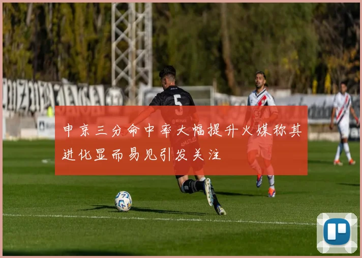 申京三分命中率大幅提升火媒称其进化显而易见引发关注