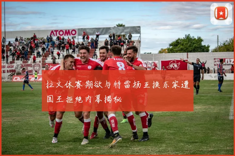 拉文休赛期欲与特雷杨互换东家遭国王拒绝内幕揭秘