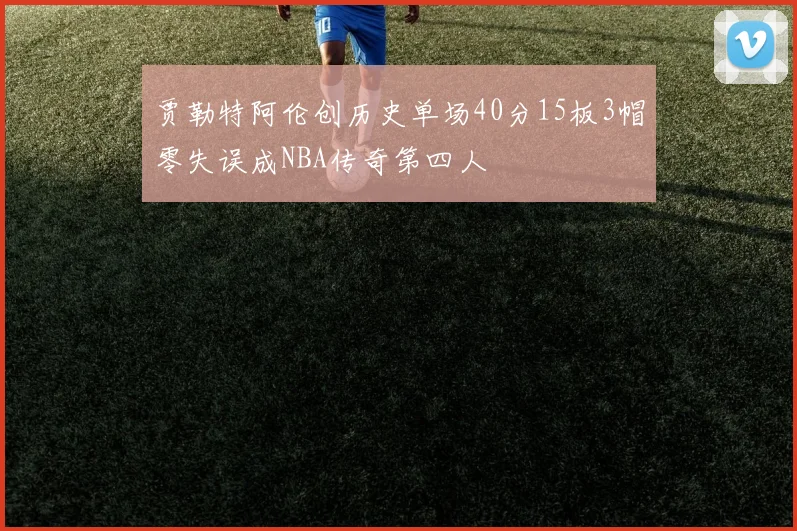 贾勒特阿伦创历史单场40分15板3帽零失误成NBA传奇第四人