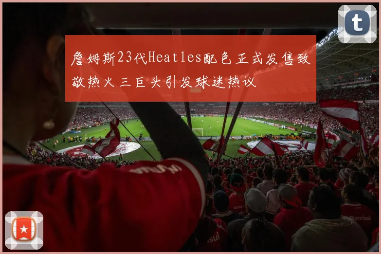 詹姆斯23代Heatles配色正式发售致敬热火三巨头引发球迷热议