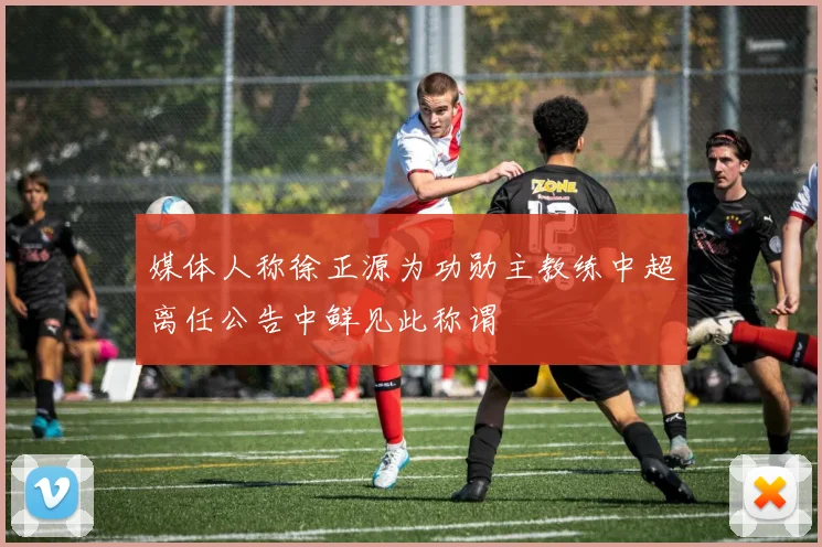 媒体人称徐正源为功勋主教练中超离任公告中鲜见此称谓