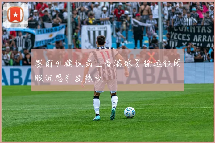赛前升旗仪式上香港球员徐远征闭眼沉思引发热议