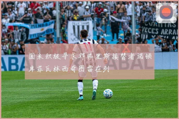 国米积极寻求邓弗里斯接替者诺顿库菲瓦林西奇图雷在列
