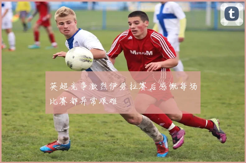 英超竞争激烈伊劳拉赛后感慨每场比赛都异常艰难