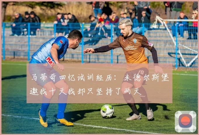 马蒂奇回忆试训经历：米德尔斯堡邀我十天我却只坚持了两天